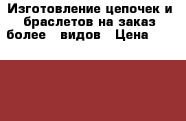 Изготовление цепочек и браслетов на заказ более 30видов › Цена ­ 250-550 - Татарстан респ. Хобби. Ручные работы » Услуги   . Татарстан респ.